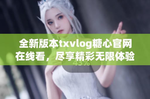 全新版本txvlog糖心官网在线看，尽享精彩无限体验