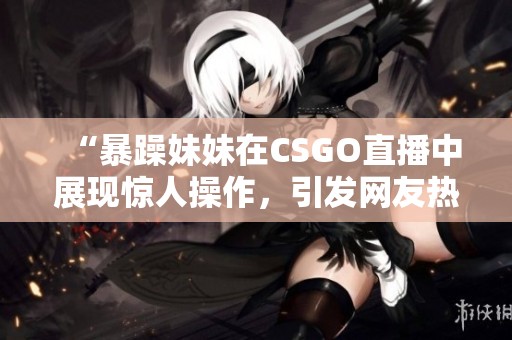 “暴躁妹妹在CSGO直播中展现惊人操作，引发网友热议”