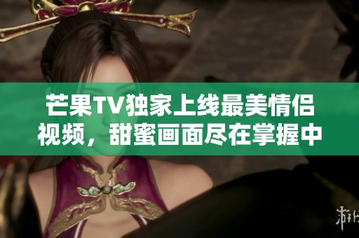 芒果TV独家上线最美情侣视频，甜蜜画面尽在掌握中