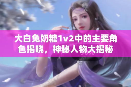 大白兔奶糖1v2中的主要角色揭晓，神秘人物大揭秘