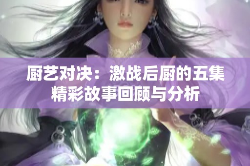 厨艺对决：激战后厨的五集精彩故事回顾与分析