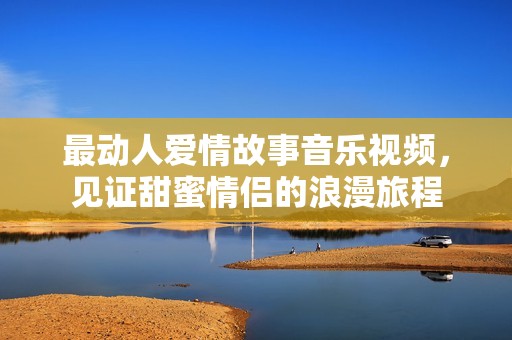 最动人爱情故事音乐视频，见证甜蜜情侣的浪漫旅程