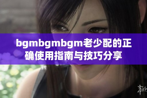 bgmbgmbgm老少配的正确使用指南与技巧分享