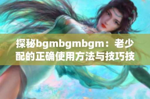 探秘bgmbgmbgm：老少配的正确使用方法与技巧技巧分享