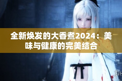 全新焕发的大香煮2024：美味与健康的完美结合