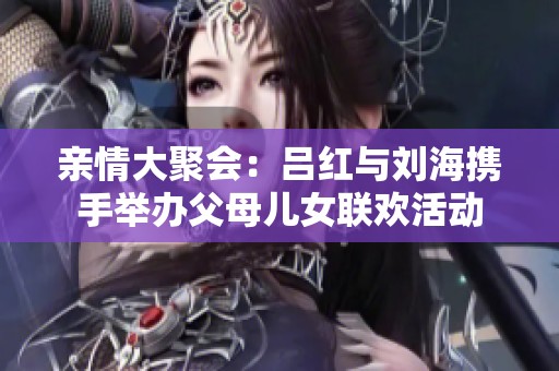 亲情大聚会：吕红与刘海携手举办父母儿女联欢活动