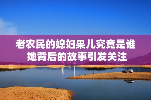 老农民的媳妇果儿究竟是谁 她背后的故事引发关注