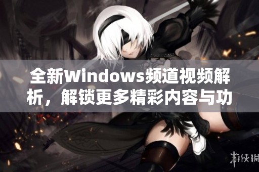 全新Windows频道视频解析，解锁更多精彩内容与功能体验