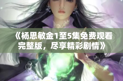 《杨思敏金1至5集免费观看完整版，尽享精彩剧情》