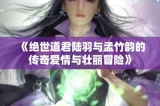 《绝世道君陆羽与孟竹韵的传奇爱情与壮丽冒险》