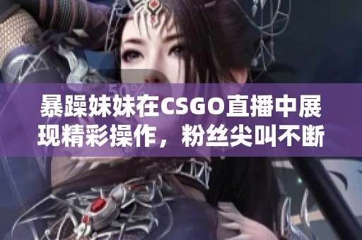 暴躁妹妹在CSGO直播中展现精彩操作，粉丝尖叫不断