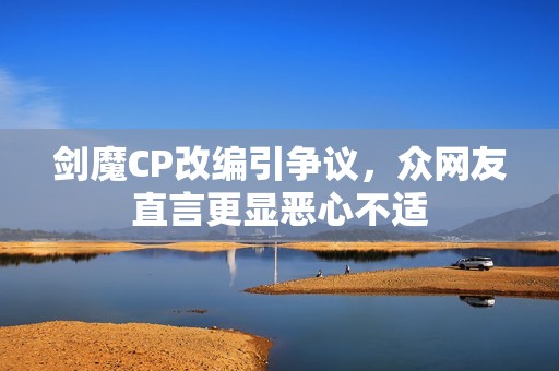 剑魔CP改编引争议，众网友直言更显恶心不适