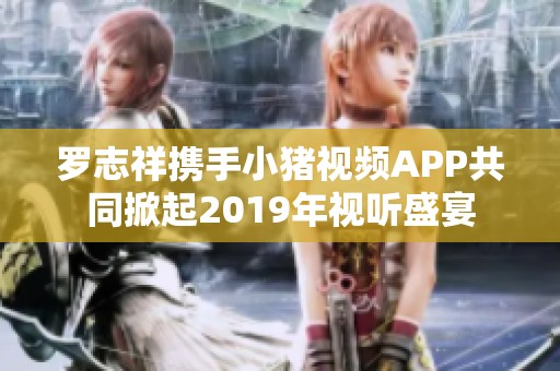 罗志祥携手小猪视频APP共同掀起2019年视听盛宴