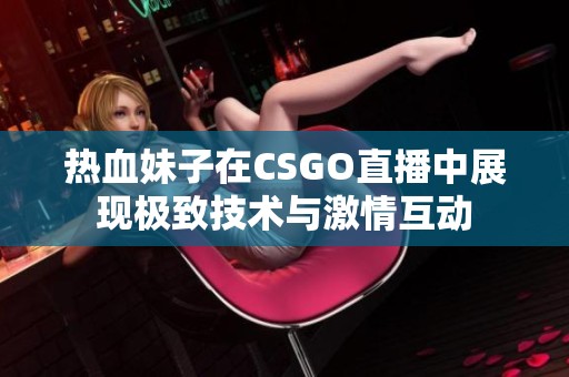 热血妹子在CSGO直播中展现极致技术与激情互动