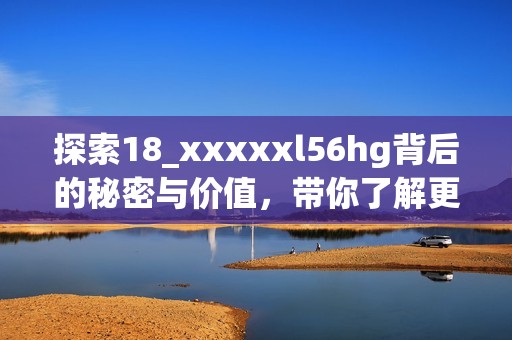 探索18_xxxxxl56hg背后的秘密与价值，带你了解更多知识