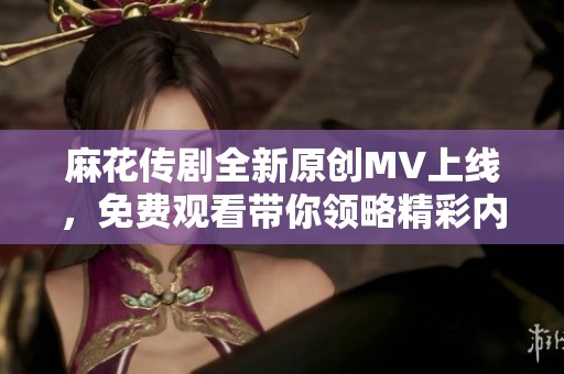 麻花传剧全新原创MV上线，免费观看带你领略精彩内容