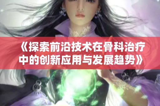 《探索前沿技术在骨科治疗中的创新应用与发展趋势》