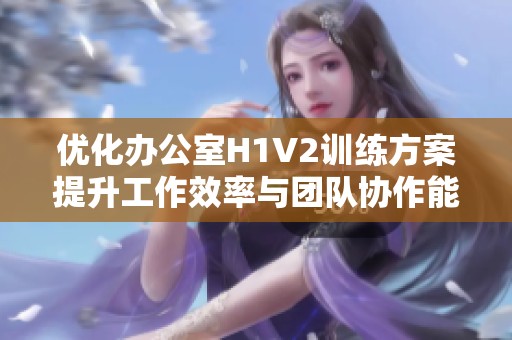 优化办公室H1V2训练方案提升工作效率与团队协作能力