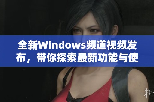 全新Windows频道视频发布，带你探索最新功能与使用技巧