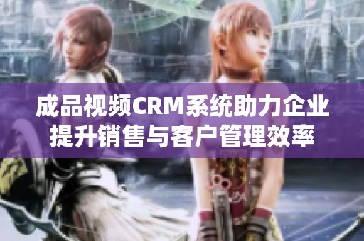 成品视频CRM系统助力企业提升销售与客户管理效率