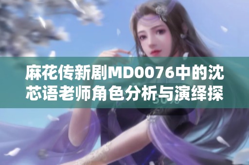 麻花传新剧MD0076中的沈芯语老师角色分析与演绎探讨