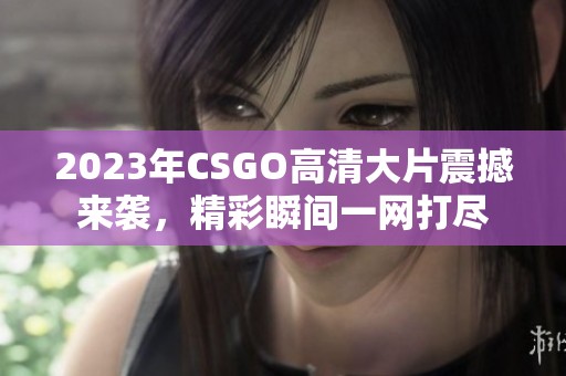 2023年CSGO高清大片震撼来袭，精彩瞬间一网打尽