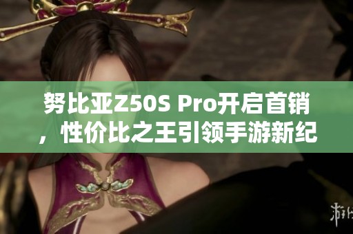 努比亚Z50S Pro开启首销，性价比之王引领手游新纪元