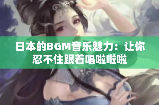 日本的BGM音乐魅力：让你忍不住跟着唱啦啦啦