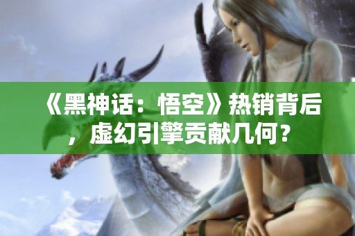 《黑神话：悟空》热销背后，虚幻引擎贡献几何？