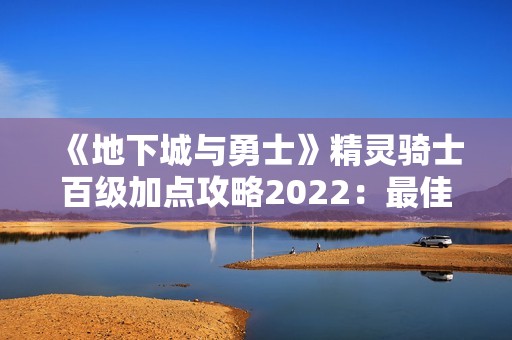 《地下城与勇士》精灵骑士百级加点攻略2022：最佳刷图加点方案解析