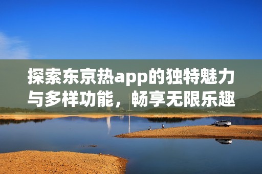 探索东京热app的独特魅力与多样功能，畅享无限乐趣