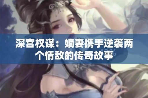 深宫权谋：嫡妻携手逆袭两个情敌的传奇故事