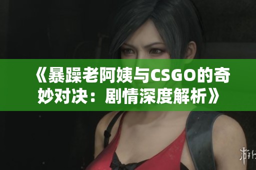 《暴躁老阿姨与CSGO的奇妙对决：剧情深度解析》