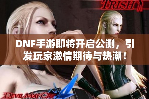 DNF手游即将开启公测，引发玩家激情期待与热潮！