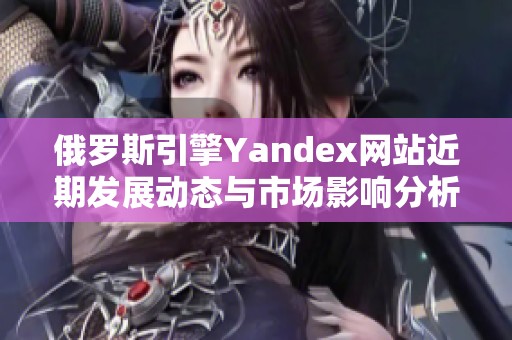 俄罗斯引擎Yandex网站近期发展动态与市场影响分析