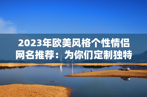 2023年欧美风格个性情侣网名推荐：为你们定制独特标识