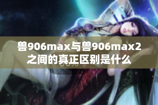 兽906max与兽906max2之间的真正区别是什么