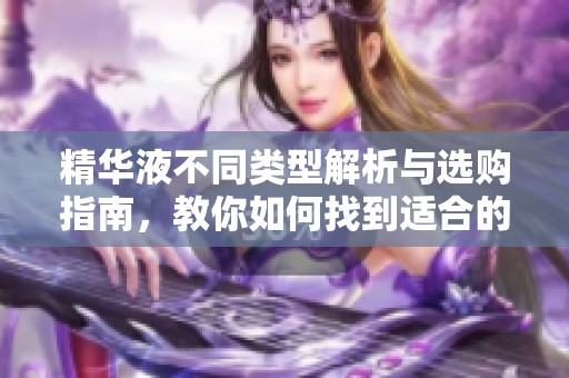 精华液不同类型解析与选购指南，教你如何找到适合的产品