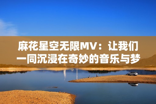 麻花星空无限MV：让我们一同沉浸在奇妙的音乐与梦幻之旅中