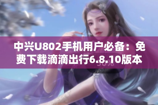 中兴U802手机用户必备：免费下载滴滴出行6.8.10版本