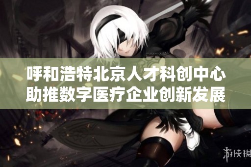 呼和浩特北京人才科创中心助推数字医疗企业创新发展