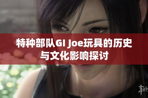 特种部队GI Joe玩具的历史与文化影响探讨