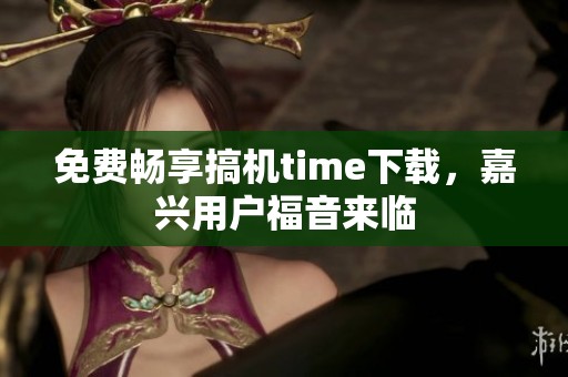 免费畅享搞机time下载，嘉兴用户福音来临