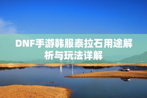 DNF手游韩服泰拉石用途解析与玩法详解