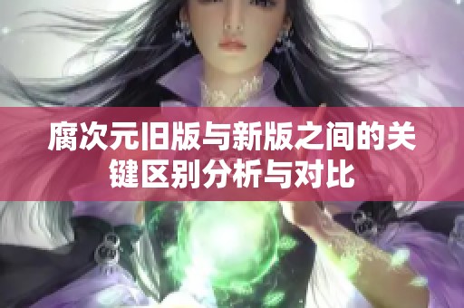 腐次元旧版与新版之间的关键区别分析与对比