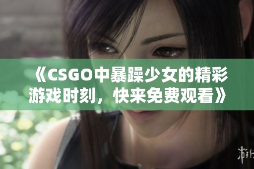 《CSGO中暴躁少女的精彩游戏时刻，快来免费观看》