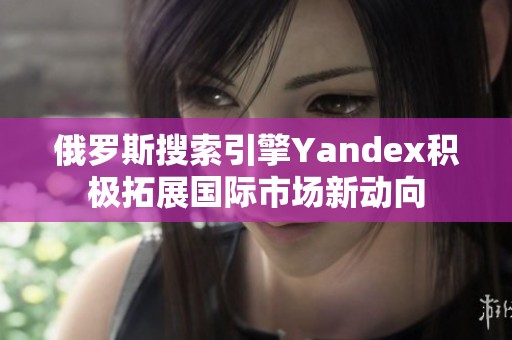 俄罗斯搜索引擎Yandex积极拓展国际市场新动向