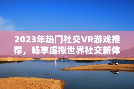 2023年热门社交VR游戏推荐，畅享虚拟世界社交新体验