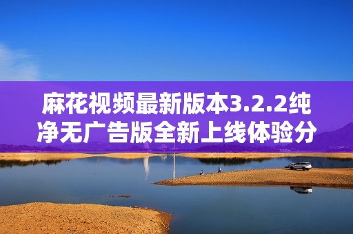 麻花视频最新版本3.2.2纯净无广告版全新上线体验分享