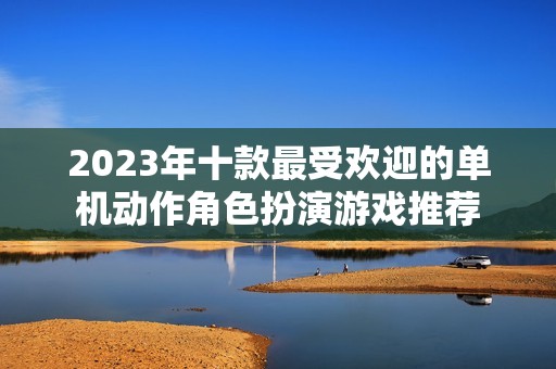 2023年十款最受欢迎的单机动作角色扮演游戏推荐